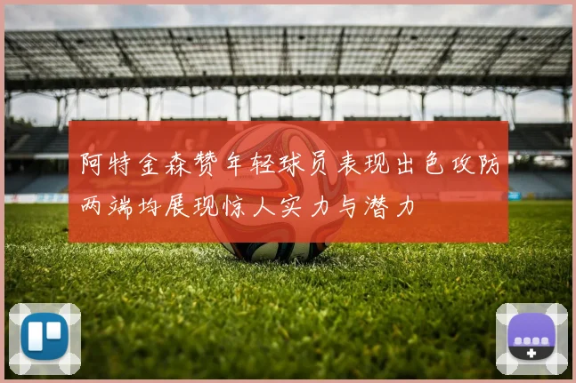 阿特金森赞年轻球员表现出色攻防两端均展现惊人实力与潜力