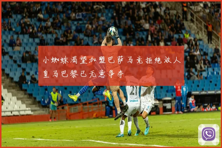小蜘蛛渴望加盟巴萨马竞拒绝放人皇马巴黎已无意争夺
