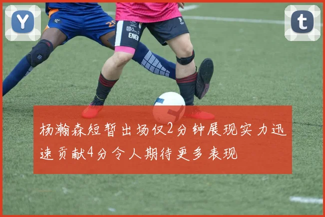 杨瀚森短暂出场仅2分钟展现实力迅速贡献4分令人期待更多表现