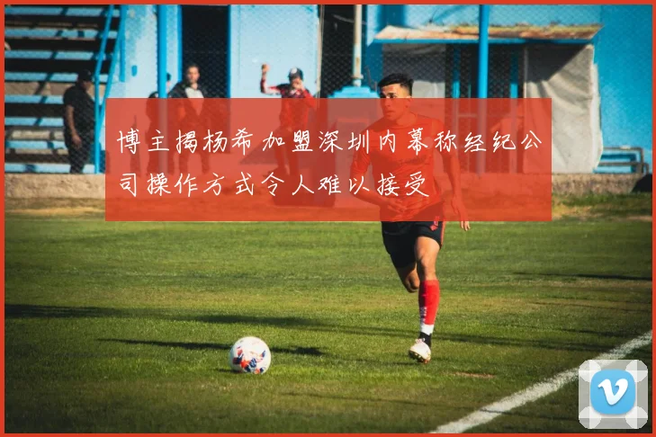 博主揭杨希加盟深圳内幕称经纪公司操作方式令人难以接受