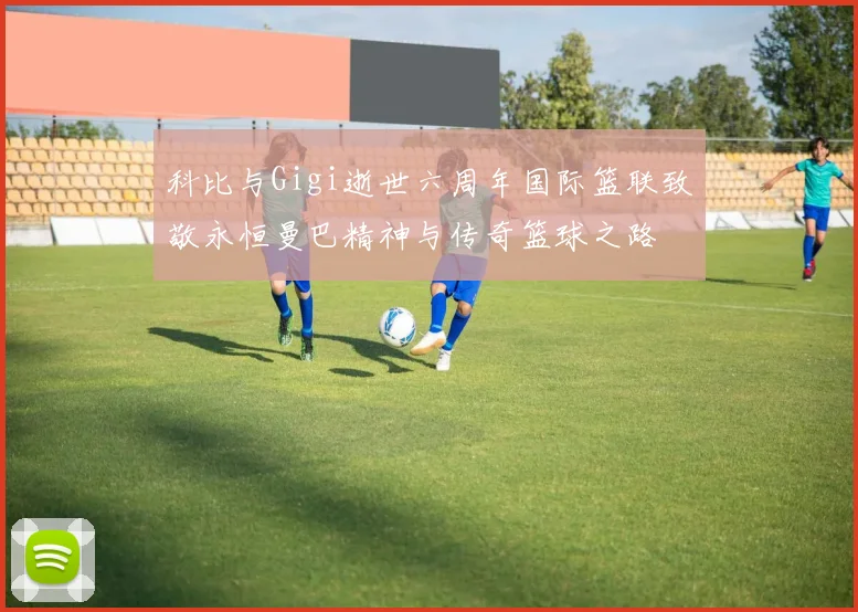 科比与Gigi逝世六周年国际篮联致敬永恒曼巴精神与传奇篮球之路