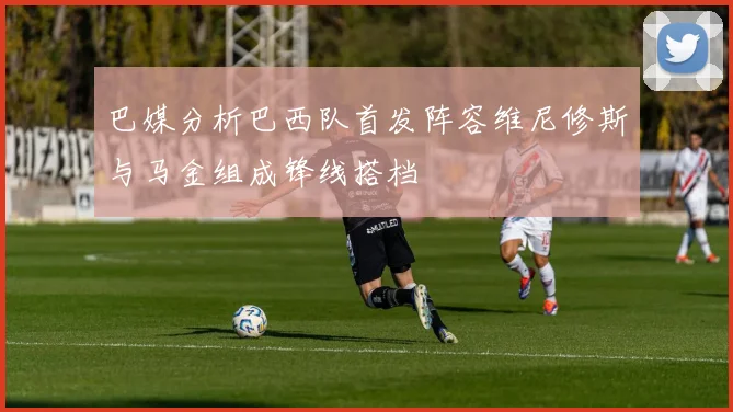 巴媒分析巴西队首发阵容维尼修斯与马金组成锋线搭档