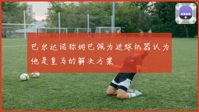 巴尔达诺称姆巴佩为进球机器认为他是皇马的解决方案