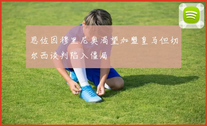 恩佐因穆里尼奥渴望加盟皇马但切尔西谈判陷入僵局