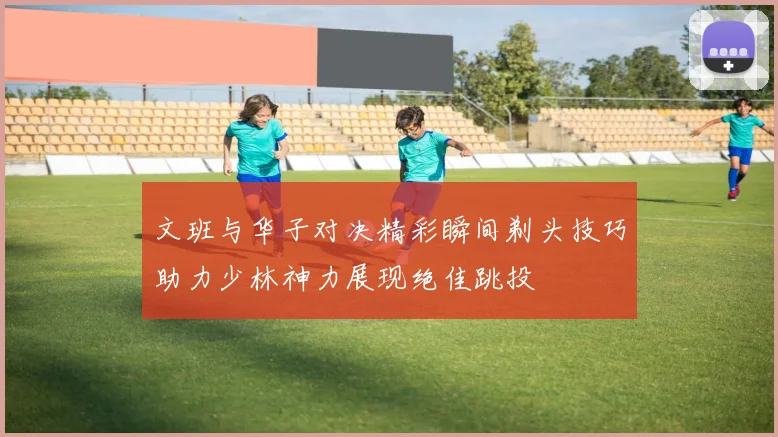 文班与华子对决精彩瞬间剃头技巧助力少林神力展现绝佳跳投