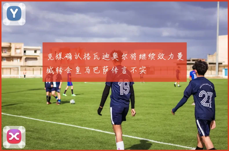 克媒确认格瓦迪奥尔将继续效力曼城转会皇马巴萨传言不实