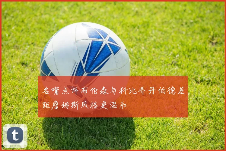名嘴点评布伦森与科比乔丹伯德差距詹姆斯风格更温和