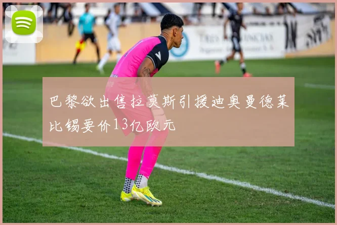 巴黎欲出售拉莫斯引援迪奥曼德莱比锡要价13亿欧元