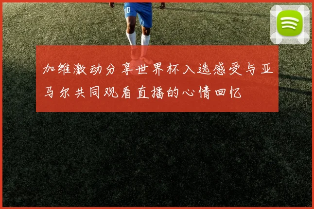 加维激动分享世界杯入选感受与亚马尔共同观看直播的心情回忆