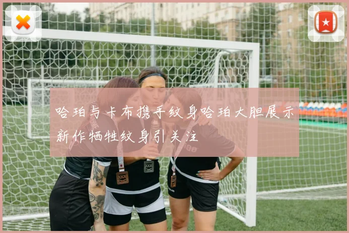 哈珀与卡布携手纹身哈珀大胆展示新作牺牲纹身引关注