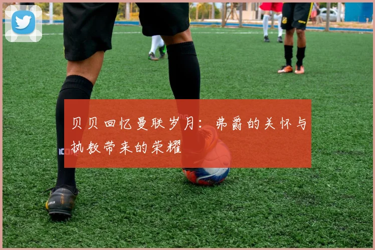 贝贝回忆曼联岁月：弗爵的关怀与执教带来的荣耀