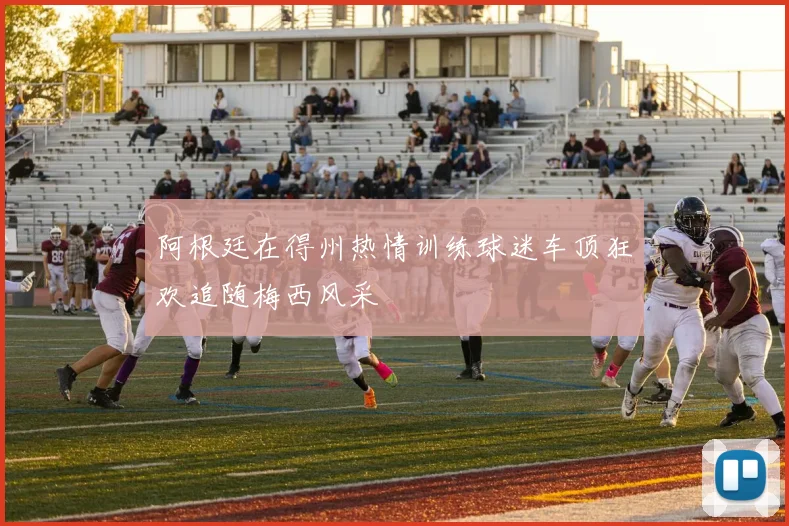阿根廷在得州热情训练球迷车顶狂欢追随梅西风采