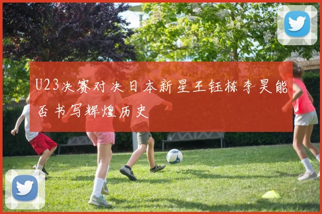 U23决赛对决日本新星王钰栋李昊能否书写辉煌历史