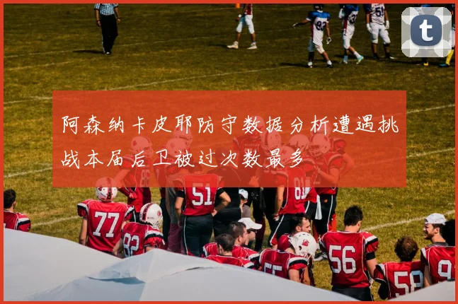 阿森纳卡皮耶防守数据分析遭遇挑战本届后卫被过次数最多