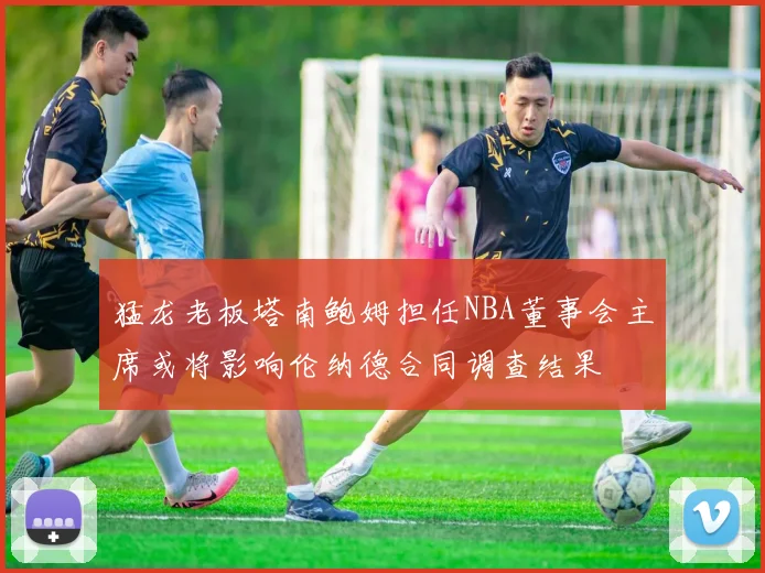 猛龙老板塔南鲍姆担任NBA董事会主席或将影响伦纳德合同调查结果