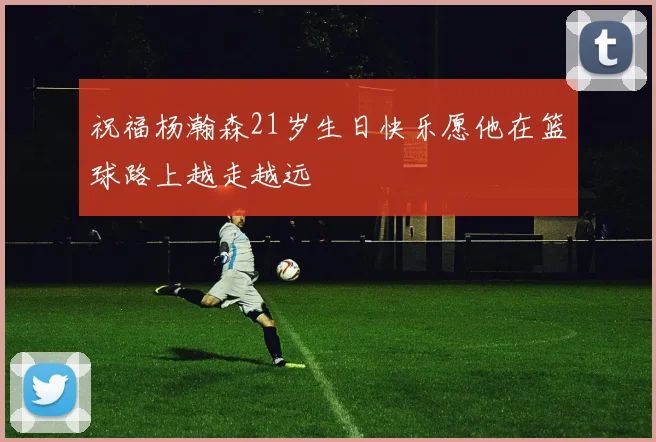 祝福杨瀚森21岁生日快乐愿他在篮球路上越走越远