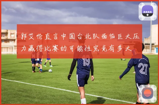 郭艾伦直言中国台北队面临巨大压力赢得比赛的可能性究竟有多大