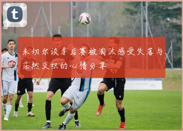 米切尔谈季后赛被淘汰感受失落与茫然交织的心情分享