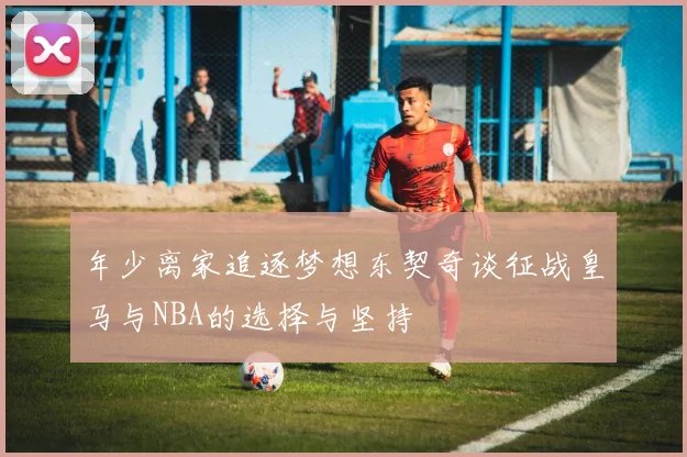 年少离家追逐梦想东契奇谈征战皇马与NBA的选择与坚持