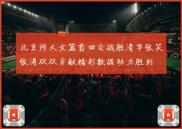 北京师大女篮首回合战胜清华张笑张涛双双贡献精彩数据助力胜利