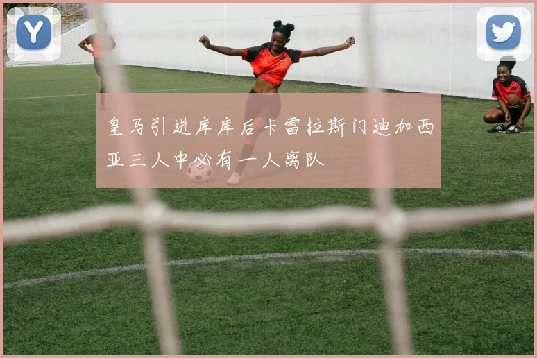 皇马引进库库后卡雷拉斯门迪加西亚三人中必有一人离队