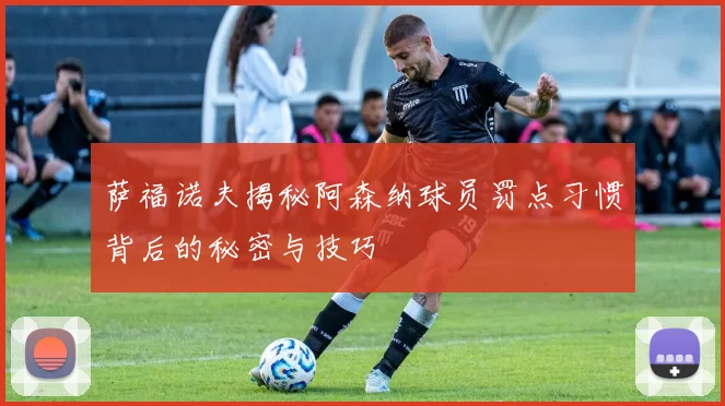 萨福诺夫揭秘阿森纳球员罚点习惯背后的秘密与技巧