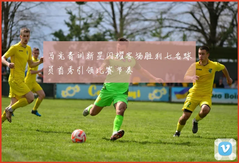 马竞青训新星闪耀客场胜利七名球员首秀引领比赛节奏
