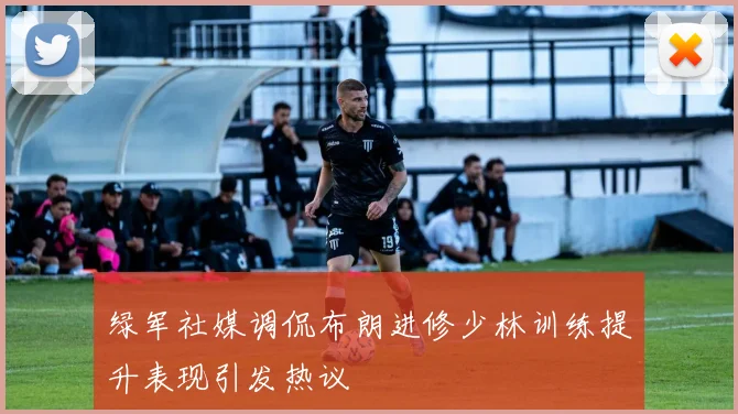绿军社媒调侃布朗进修少林训练提升表现引发热议